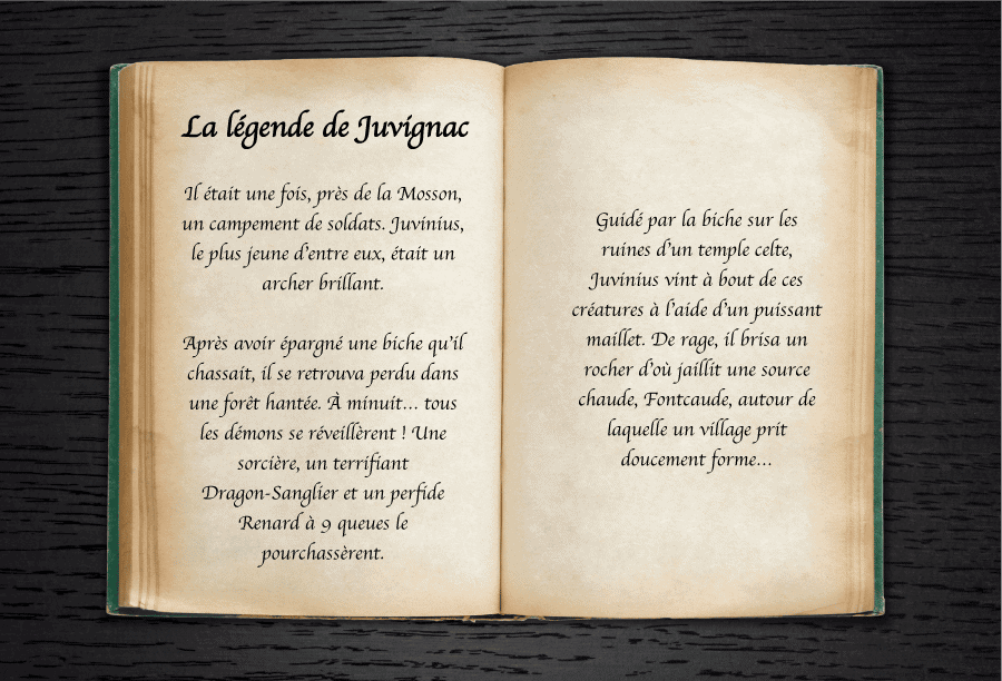 La légende de Juvignac : "Il était une fois, près de la Mosson, un campement de soldats. Juvinius, le plus jeune d'entre eux, était un archier brillant. Après avoir épargné une biche qu'il chassait, il se retrouva perdu dans une forêt hantée. À minuit... tous les démons se réveillèrent ! Une sorcière, un terrifiant Dragon-Sanglier et un perfide Renard à 9 queues le pourchassèrent. Guidé par la biche sur les ruines d'un temple celte, Juvinius vint à bout de ces créatures à l'aide d'un puissant maillet. De rage, il brisa un rocher d'où jaillit une source chaude, Fontcaude, autour de laquelle un village prit doucement forme...